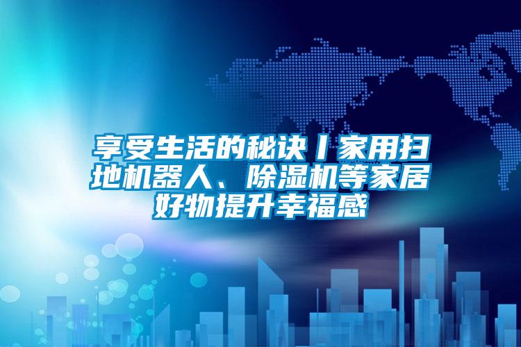 享受生活的秘訣丨家用掃地機器人、除濕機等家居好物提升幸福感