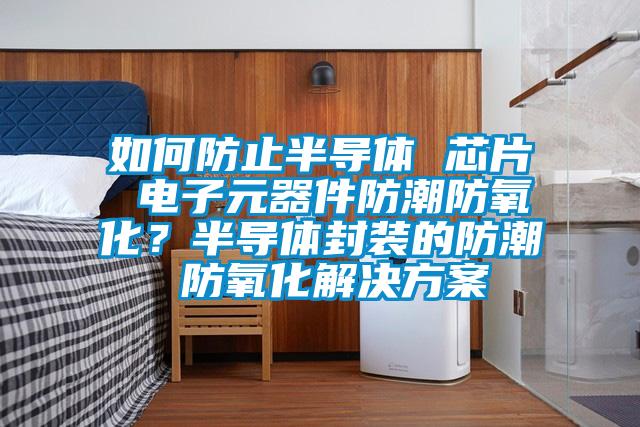 如何防止半導體 芯片 電子元器件防潮防氧化？半導體封裝的防潮 防氧化解決方案